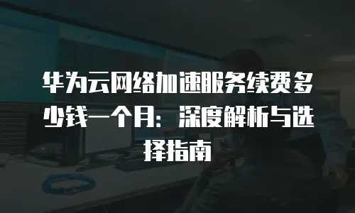 华为云网络加速服务续费多少钱一个月：深度解析与选择指南