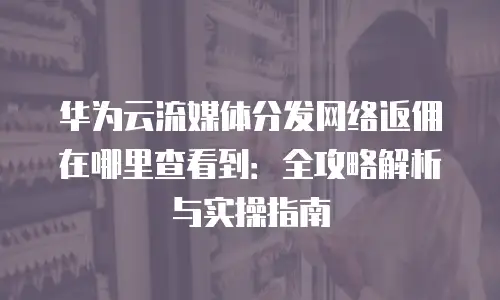 华为云流媒体分发网络返佣在哪里查看到：全攻略解析与实操指南
