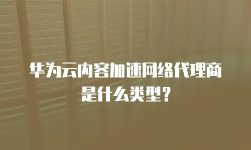 华为云内容加速网络代理商是什么类型？