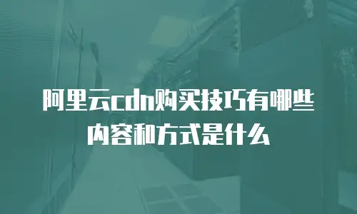 阿里云cdn购买技巧有哪些内容和方式是什么