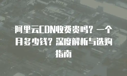 阿里云CDN收费贵吗？一个月多少钱？深度解析与选购指南