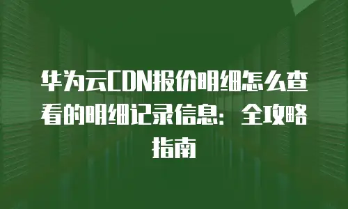 华为云CDN报价明细怎么查看的明细记录信息：全攻略指南