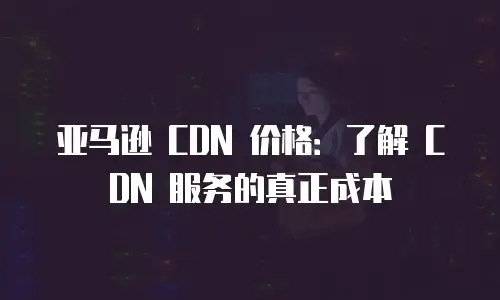 亚马逊 CDN 价格：了解 CDN 服务的真正成本
