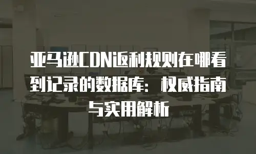亚马逊CDN返利规则在哪看到记录的数据库：权威指南与实用解析