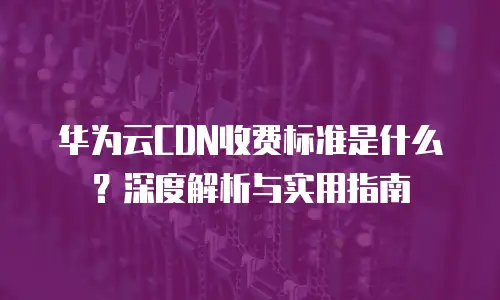 华为云CDN收费标准是什么？深度解析与实用指南