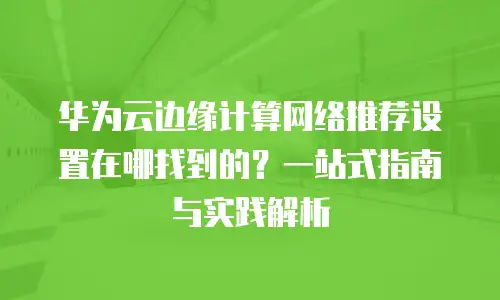 华为云边缘计算网络推荐设置在哪找到的？一站式指南与实践解析