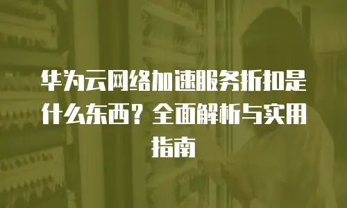 华为云网络加速服务折扣是什么东西？全面解析与实用指南