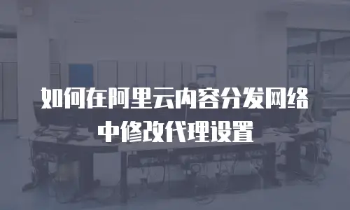 如何在阿里云内容分发网络中修改代理设置