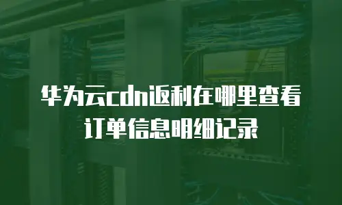 华为云cdn返利在哪里查看订单信息明细记录