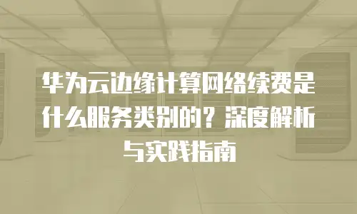 华为云边缘计算网络续费是什么服务类别的？深度解析与实践指南