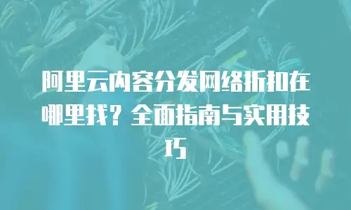 阿里云内容分发网络折扣在哪里找？全面指南与实用技巧