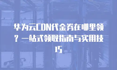 华为云CDN代金券在哪里领？一站式领取指南与实用技巧