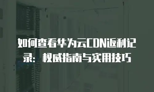 如何查看华为云CDN返利记录：权威指南与实用技巧