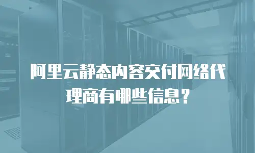 阿里云静态内容交付网络代理商有哪些信息？