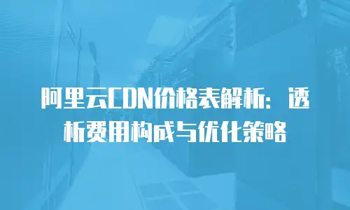 阿里云CDN价格表解析：透析费用构成与优化策略
