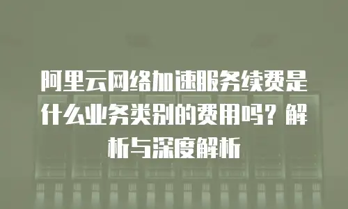阿里云网络加速服务续费是什么业务类别的费用吗？解析与深度解析