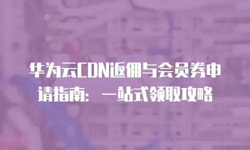 华为云CDN返佣与会员券申请指南：一站式领取攻略