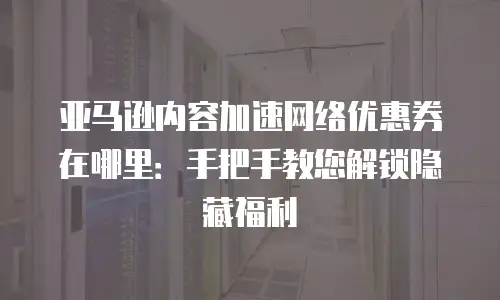 亚马逊内容加速网络优惠券在哪里：手把手教您解锁隐藏福利