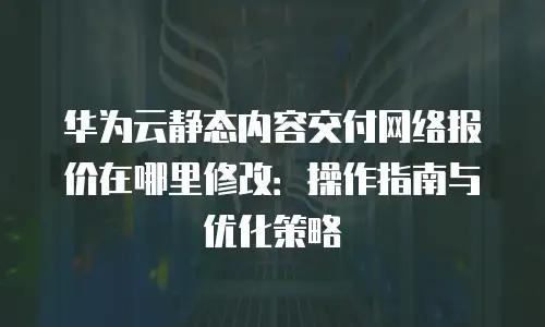 华为云静态内容交付网络报价在哪里修改：操作指南与优化策略
