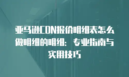亚马逊CDN报价明细表怎么做明细的明细：专业指南与实用技巧