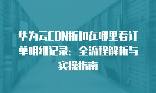 华为云CDN折扣在哪里看订单明细记录：全流程解析与实操指南
