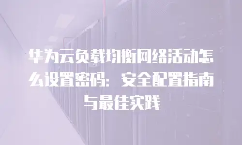 华为云负载均衡网络活动怎么设置密码：安全配置指南与最佳实践