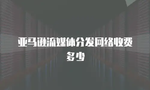 亚马逊流媒体分发网络收费多少