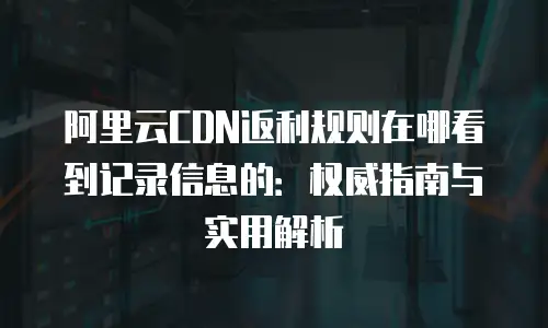 阿里云CDN返利规则在哪看到记录信息的：权威指南与实用解析