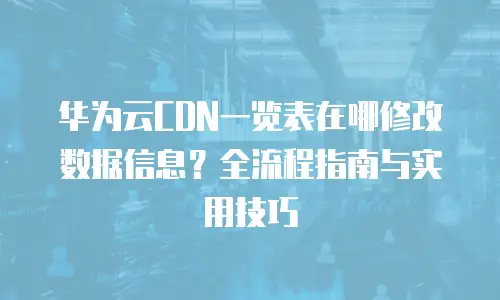 华为云CDN一览表在哪修改数据信息？全流程指南与实用技巧