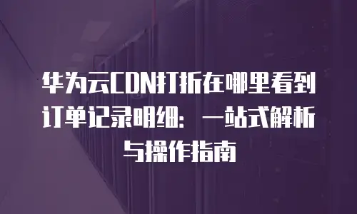 华为云CDN打折在哪里看到订单记录明细：一站式解析与操作指南