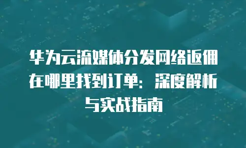 华为云流媒体分发网络返佣在哪里找到订单：深度解析与实战指南