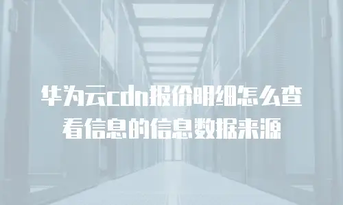 华为云cdn报价明细怎么查看信息的信息数据来源