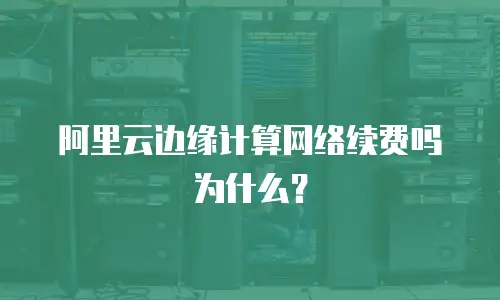 阿里云边缘计算网络续费吗为什么？