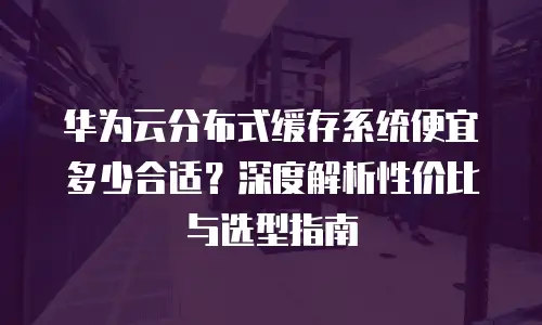 华为云分布式缓存系统便宜多少合适？深度解析性价比与选型指南