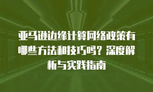 亚马逊边缘计算网络政策有哪些方法和技巧吗？深度解析与实践指南