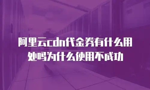 阿里云cdn代金券有什么用处吗为什么使用不成功