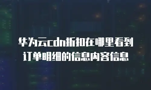 华为云cdn折扣在哪里看到订单明细的信息内容信息