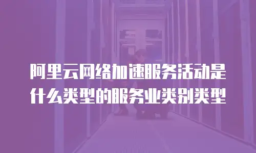 阿里云网络加速服务活动是什么类型的服务业类别类型