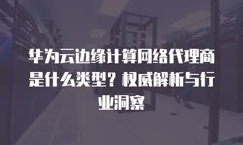 华为云边缘计算网络代理商是什么类型？权威解析与行业洞察