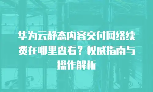 华为云静态内容交付网络续费在哪里查看？权威指南与操作解析