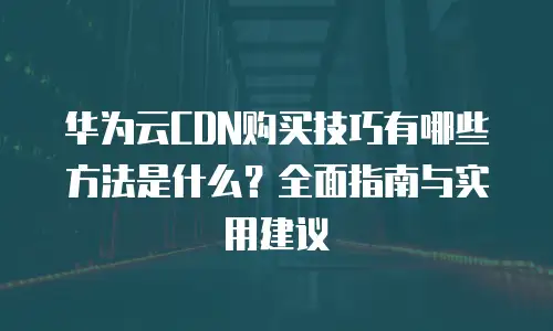 华为云CDN购买技巧有哪些方法是什么？全面指南与实用建议