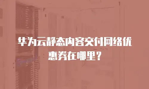 华为云静态内容交付网络优惠券在哪里？