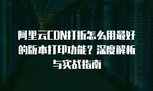 阿里云CDN打折怎么用最好的版本打印功能？深度解析与实战指南