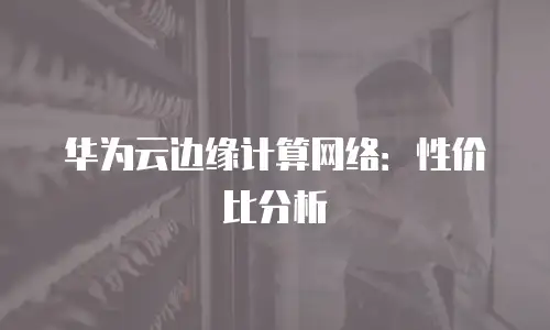 华为云边缘计算网络：性价比分析