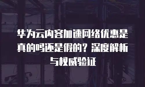 华为云内容加速网络优惠是真的吗还是假的？深度解析与权威验证