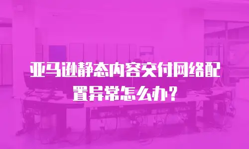  亚马逊静态内容交付网络配置异常怎么办？