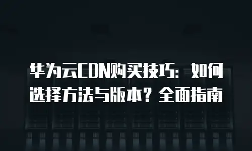 华为云CDN购买技巧：如何选择方法与版本？全面指南