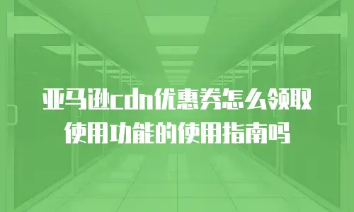 亚马逊cdn优惠券怎么领取使用功能的使用指南吗