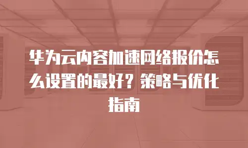 华为云内容加速网络报价怎么设置的最好？策略与优化指南