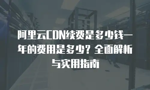 阿里云CDN续费是多少钱一年的费用是多少？全面解析与实用指南